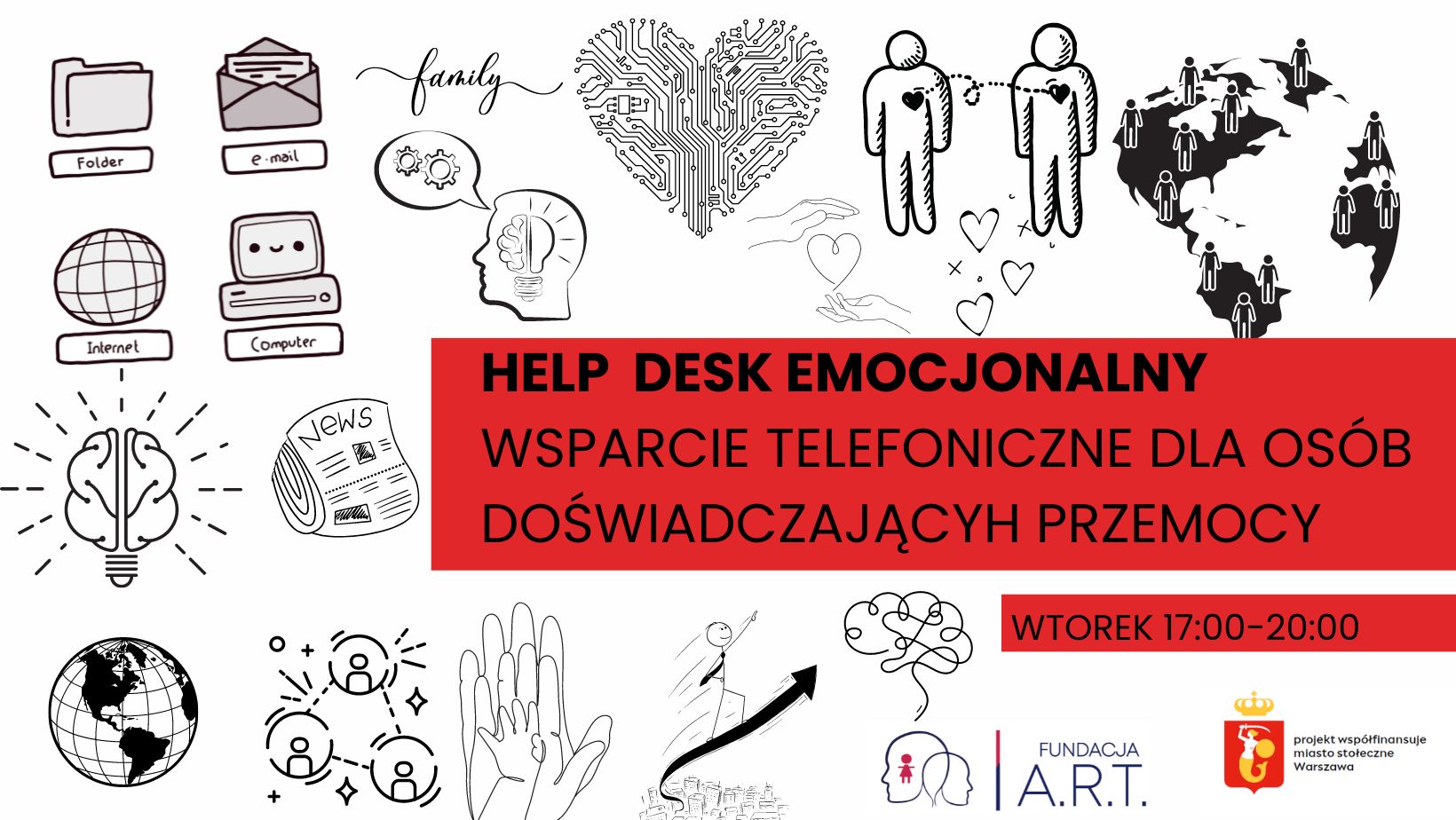 Obrazek przedstawia grafikę zawierającą formy w jakich ludzie mogą otrzymać wsparcie w przestrzeni Help Desku Emocjonalnego. Większość grafiki jest czarno-biała, ale w środkowej części, od prawej strony do 3/4 szerokości, znajduje się czerwony prostokąt. Widnieje na nim napis w postaci drukowanych liter: "HELP DESK EMOCJONALNY WSPARCIE TELEFONICZNE DLA OSÓB DOŚWIADCZAJACYCH PRZEMOCY". Pod nim, drugi, mniejszy, również czerwony prostokąt z napisem "WTOREK 17:00-20:00". W prawym dolnym rogu znajdują się loga - Fundacji A.R.T. oraz miasta stołecznego Warszawy z napisem "projekt współfinansuje miasto stołęczne Warszawa"